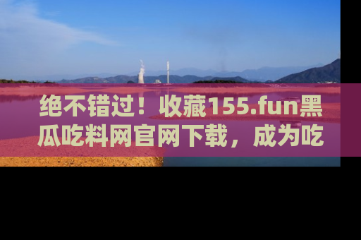 绝不错过！收藏155.fun黑瓜吃料网官网下载，成为吃瓜达人！