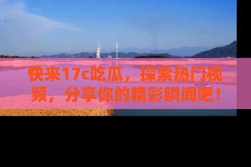 快来17c吃瓜，探索热门视频，分享你的精彩瞬间吧！