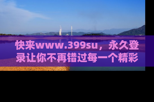 快来www.399su，永久登录让你不再错过每一个精彩的吃瓜瞬间！