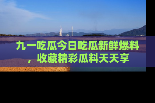 九一吃瓜今日吃瓜新鲜爆料，收藏精彩瓜料天天享