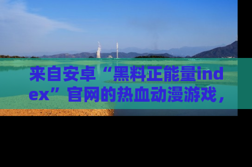 来自安卓“黑料正能量index”官网的热血动漫游戏，聚焦黑料与正能量的精彩时刻