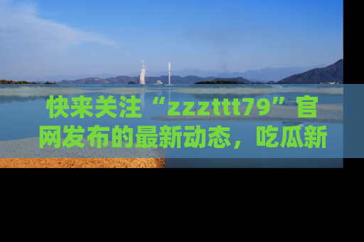 快来关注“zzzttt79”官网发布的最新动态，吃瓜新闻一手掌握，精彩不停！