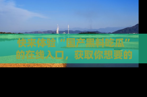 快来体验“国产黑料吃瓜”的在线入口，获取你想要的所有独家黑料！
