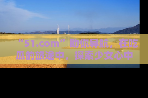 “51.com”助你导航,在吃瓜的旅途中,探索少女心中的小秘密喔!