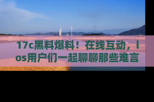 17c黑料爆料!在线互动,ios用户们一起聊聊那些难言之隐吧!