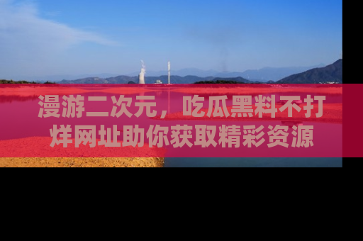 漫游二次元，吃瓜黑料不打烊网址助你获取精彩资源