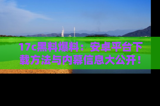 17c黑料爆料:安卓平台下载方法与内幕信息大公开!
