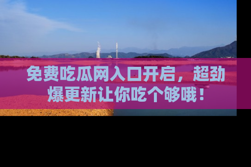 免费吃瓜网入口开启，超劲爆更新让你吃个够哦！