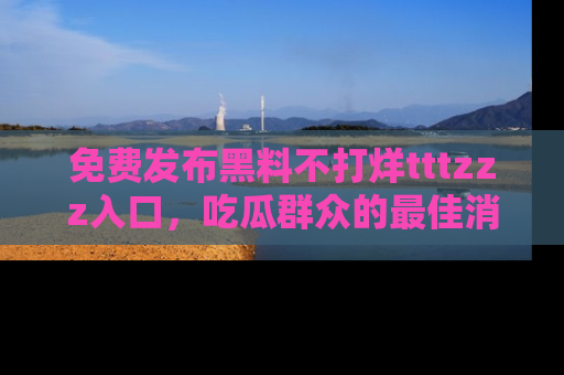 免费发布黑料不打烊tttzzz入口，吃瓜群众的最佳消息平台！