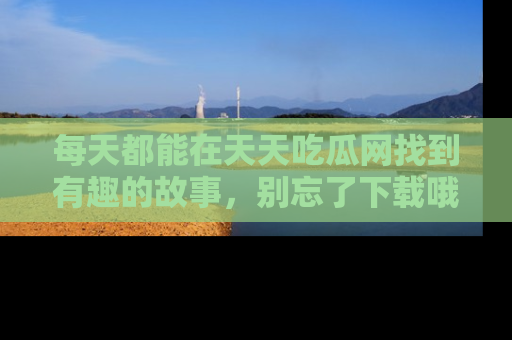 每天都能在天天吃瓜网找到有趣的故事，别忘了下载哦！