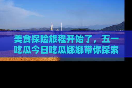 美食探险旅程开始了，五一吃瓜今日吃瓜娜娜带你探索精彩首页线路。