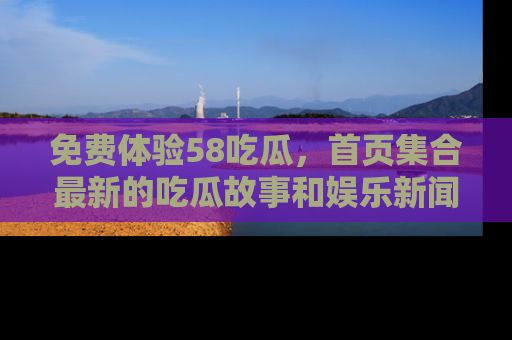 免费体验58吃瓜，首页集合最新的吃瓜故事和娱乐新闻，让你不再错过任何热点！