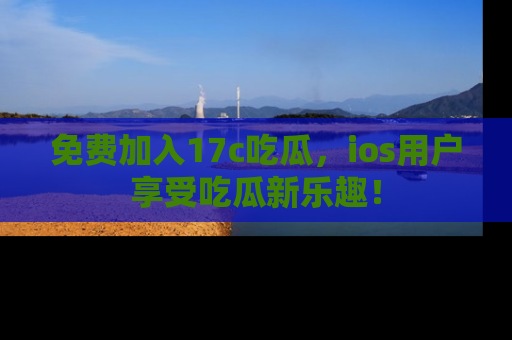 免费加入17c吃瓜，ios用户享受吃瓜新乐趣！