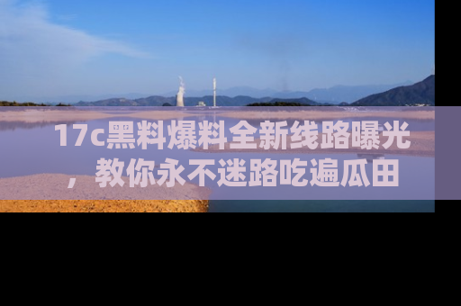 17c黑料爆料全新线路曝光,教你永不迷路吃遍瓜田