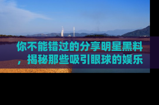 你不能错过的分享明星黑料，揭秘那些吸引眼球的娱乐新闻。