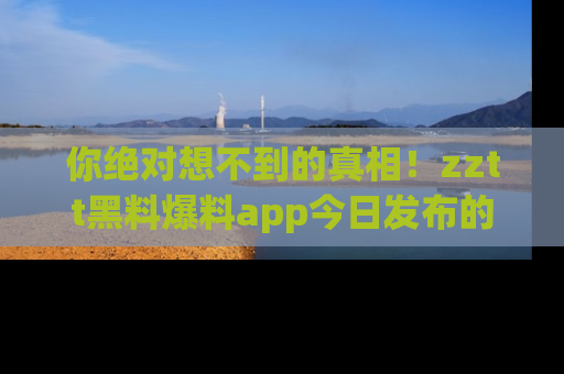 你绝对想不到的真相！zztt黑料爆料app今日发布的黑料让人叫绝！
