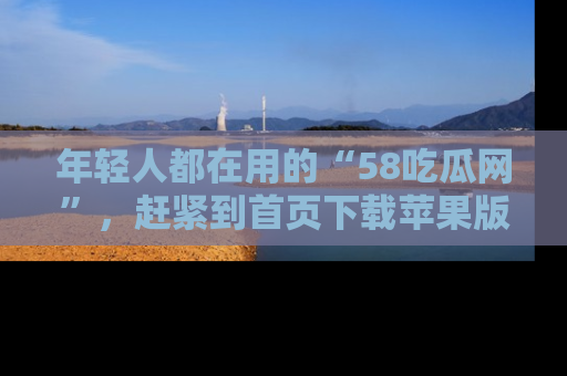 年轻人都在用的“58吃瓜网”，赶紧到首页下载苹果版吧！