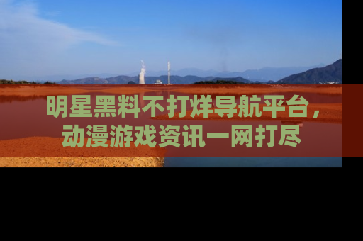 明星黑料不打烊导航平台，动漫游戏资讯一网打尽