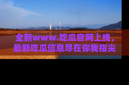 全新www.吃瓜官网上线，最新吃瓜信息尽在你我指尖！