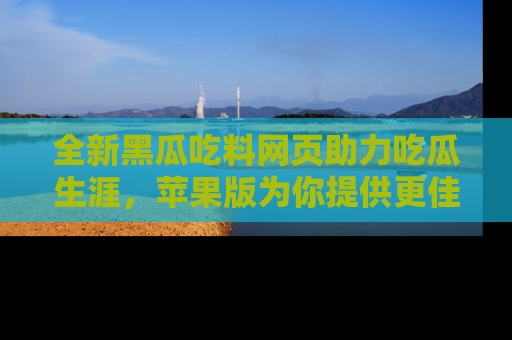 全新黑瓜吃料网页助力吃瓜生涯，苹果版为你提供更佳体验！