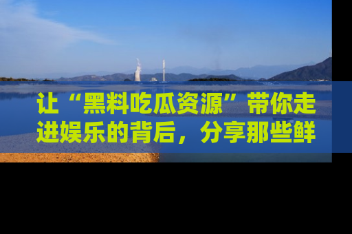 让“黑料吃瓜资源”带你走进娱乐的背后，分享那些鲜为人知的黑料，成为吃瓜界的资深玩家！