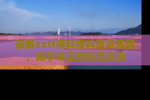 破解zztt黑料爆料登录难题，畅享丰富的吃瓜资源