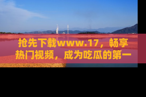 抢先下载www.17，畅享热门视频，成为吃瓜的第一手信息者！