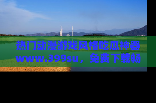 热门动漫游戏风格吃瓜神器www.399su，免费下载畅享精彩
