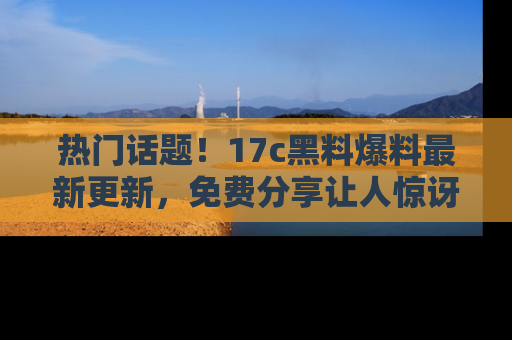 热门话题！17c黑料爆料最新更新，免费分享让人惊讶的事实！