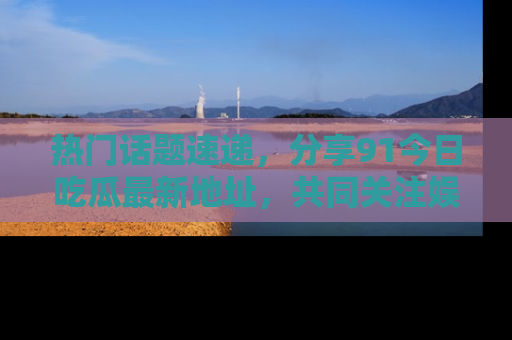 热门话题速递，分享91今日吃瓜最新地址，共同关注娱乐圈的风云变幻！