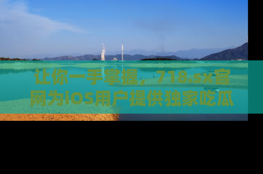 让你一手掌握，718.sx官网为iOS用户提供独家吃瓜内容！