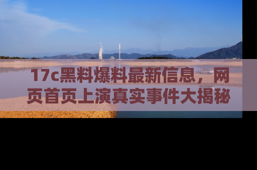 17c黑料爆料最新信息,网页首页上演真实事件大揭秘