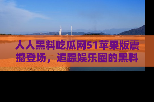 人人黑料吃瓜网51苹果版震撼登场，追踪娱乐圈的黑料与热闻