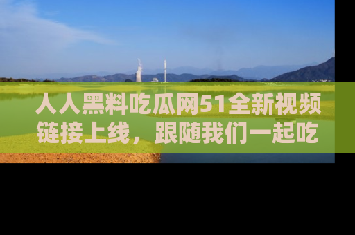 人人黑料吃瓜网51全新视频链接上线，跟随我们一起吃瓜围观！