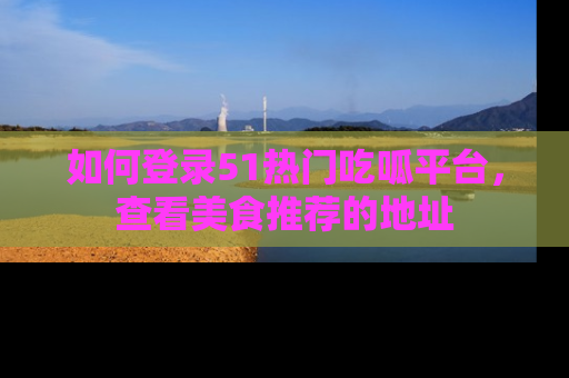 如何登录51热门吃呱平台，查看美食推荐的地址