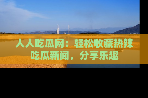 人人吃瓜网：轻松收藏热辣吃瓜新闻，分享乐趣
