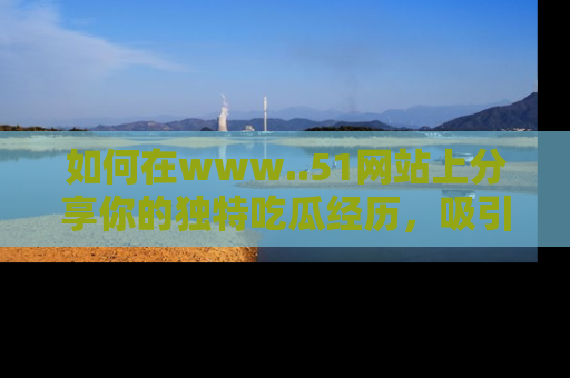如何在www..51网站上分享你的独特吃瓜经历，吸引更多用户关注