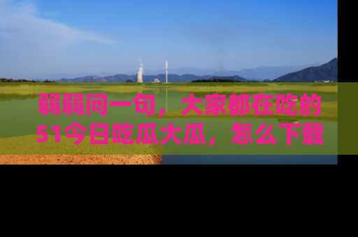 弱弱问一句，大家都在吃的51今日吃瓜大瓜，怎么下载登录才能体验最新入口？