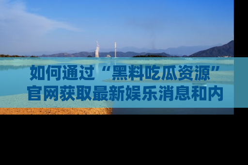 如何通过“黑料吃瓜资源”官网获取最新娱乐消息和内幕爆料