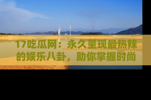 17吃瓜网:永久呈现最热辣的娱乐八卦,助你掌握时尚趋势