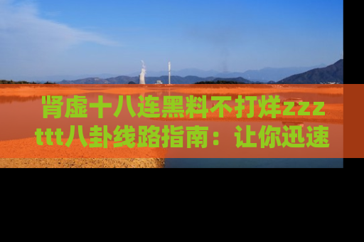 肾虚十八连黑料不打烊zzzttt八卦线路指南：让你迅速掌握热点事件脉络