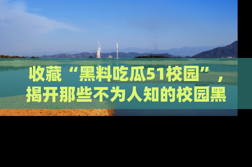 收藏“黑料吃瓜51校园”，揭开那些不为人知的校园黑幕！