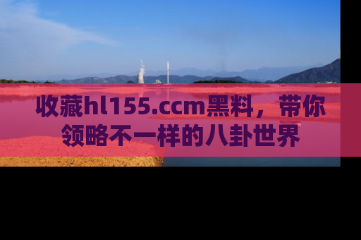 收藏hl155.ccm黑料，带你领略不一样的八卦世界