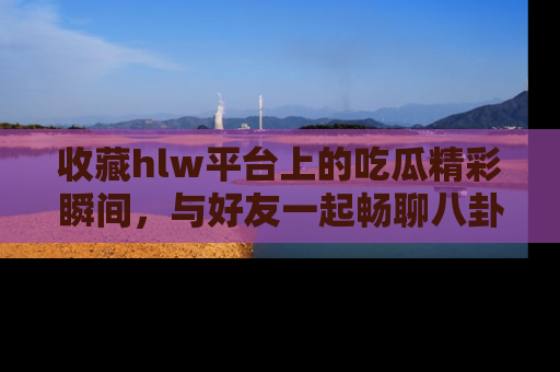 收藏hlw平台上的吃瓜精彩瞬间，与好友一起畅聊八卦趣闻！