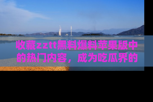 收藏zztt黑料爆料苹果版中的热门内容，成为吃瓜界的资深玩家！
