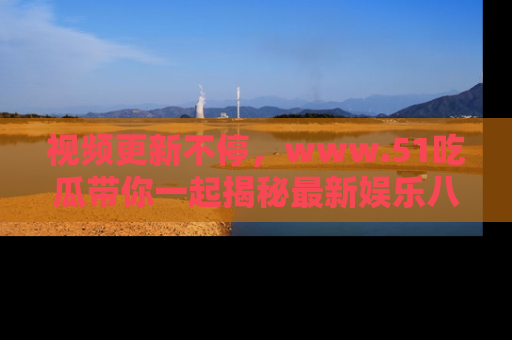 视频更新不停，www.51吃瓜带你一起揭秘最新娱乐八卦，畅享信息盛宴！