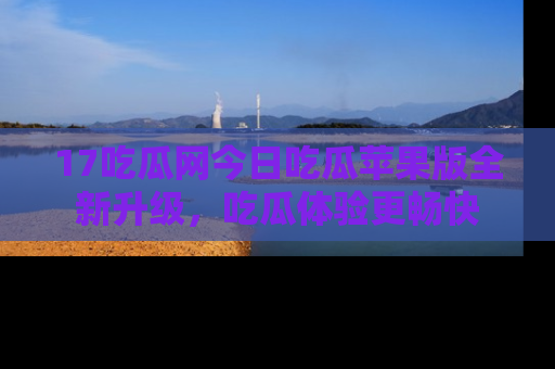17吃瓜网今日吃瓜苹果版全新升级,吃瓜体验更畅快