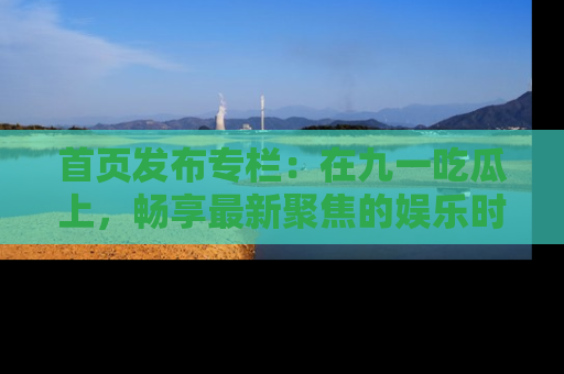 首页发布专栏：在九一吃瓜上，畅享最新聚焦的娱乐时讯