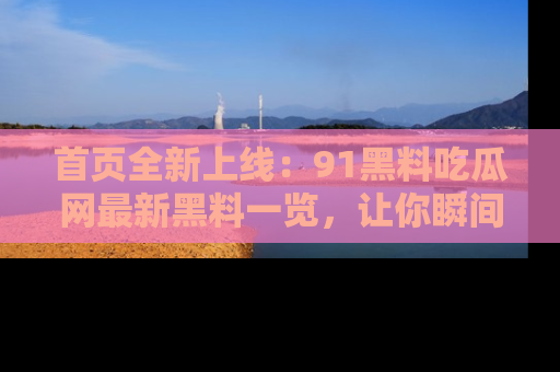 首页全新上线：91黑料吃瓜网最新黑料一览，让你瞬间掌握
