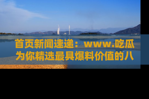 首页新闻速递：www.吃瓜为你精选最具爆料价值的八卦和趣闻！
